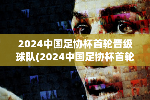 2024中国足协杯首轮晋级球队(2024中国足协杯首轮晋级球队有哪些)